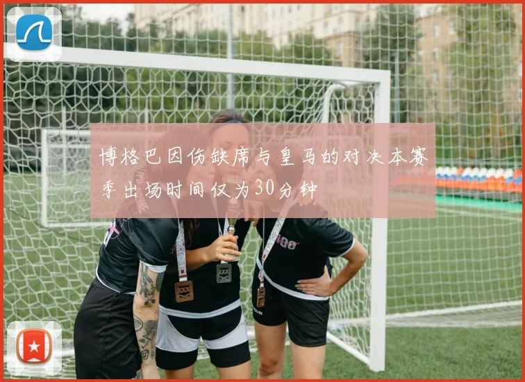 博格巴因伤缺席与皇马的对决本赛季出场时间仅为30分钟