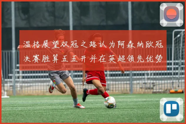 温格展望双冠之路认为阿森纳欧冠决赛胜算五五开并在英超领先优势明显