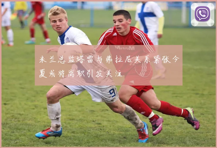 米兰总监塔雷与弗拉尼关系紧张今夏或将离职引发关注