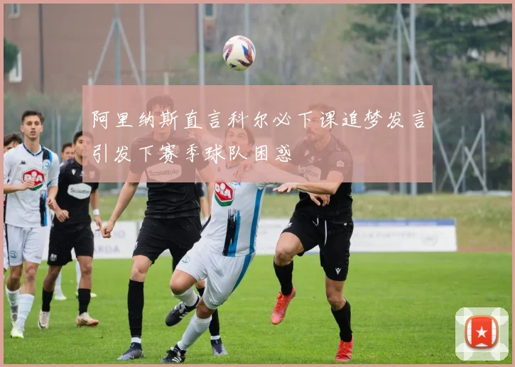 阿里纳斯直言科尔必下课追梦发言引发下赛季球队困惑