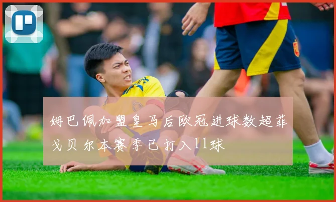 姆巴佩加盟皇马后欧冠进球数超菲戈贝尔本赛季已打入11球
