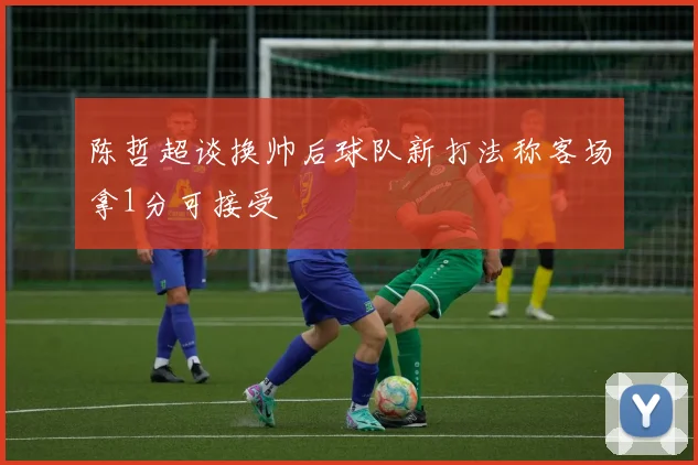 陈哲超谈换帅后球队新打法称客场拿1分可接受