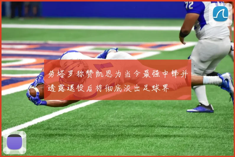 劳塔罗称赞凯恩为当今最强中锋并透露退役后将彻底淡出足球界