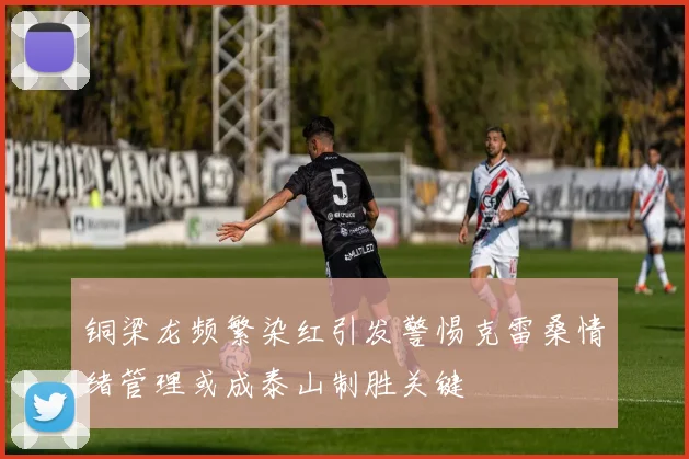 铜梁龙频繁染红引发警惕克雷桑情绪管理或成泰山制胜关键