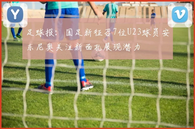 足球报：国足新征召7位U23球员安东尼奥关注新面孔展现潜力