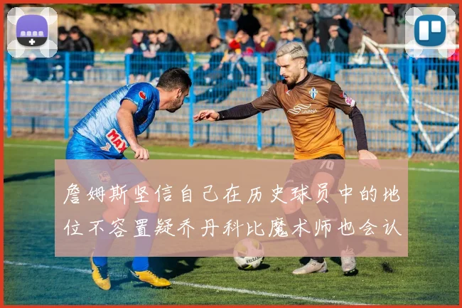 詹姆斯坚信自己在历史球员中的地位不容置疑乔丹科比魔术师也会认同