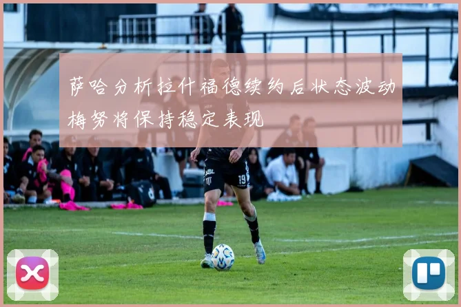 萨哈分析拉什福德续约后状态波动梅努将保持稳定表现