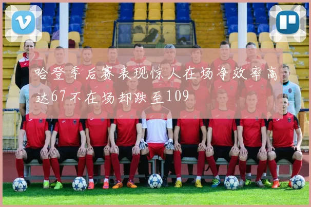 哈登季后赛表现惊人在场净效率高达67不在场却跌至109