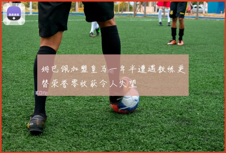 姆巴佩加盟皇马一年半遭遇教练更替荣誉零收获令人失望