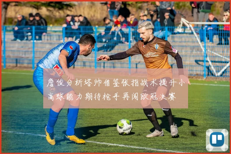 詹俊分析塔帅借鉴张指战术提升小高球能力期待枪手再闯欧冠决赛