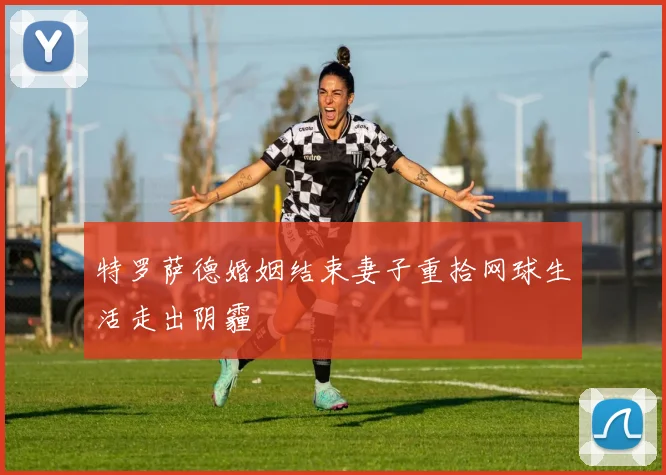 特罗萨德婚姻结束妻子重拾网球生活走出阴霾
