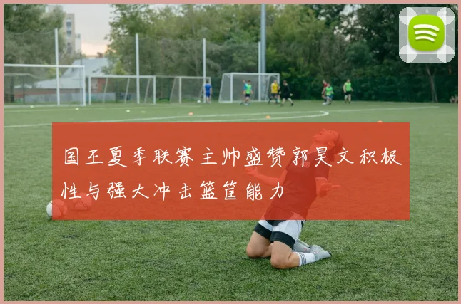 国王夏季联赛主帅盛赞郭昊文积极性与强大冲击篮筐能力