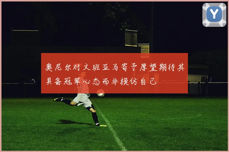 奥尼尔对文班亚马寄予厚望期待其具备冠军心态而非模仿自己